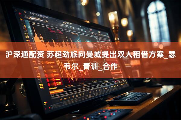 沪深通配资 苏超劲旅向曼城提出双人租借方案_瑟韦尔_青训_合作