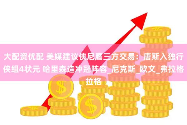 大配资优配 美媒建议侠尼鹰三方交易：唐斯入独行侠组4状元 哈里森造冲冠阵容_尼克斯_欧文_弗拉格