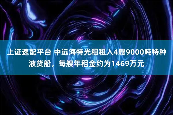 上证速配平台 中远海特光租租入4艘9000吨特种液货船，每艘年租金约为1469万元