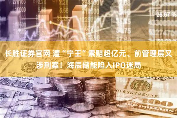 长胜证券官网 遭“宁王”索赔超亿元、前管理层又涉刑案！海辰储能陷入IPO迷局