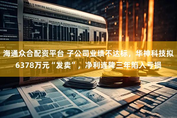 海通众合配资平台 子公司业绩不达标，华神科技拟6378万元“发卖”，净利连降三年陷入亏损