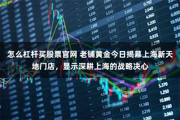 怎么杠杆买股票官网 老铺黄金今日揭幕上海新天地门店，显示深耕上海的战略决心