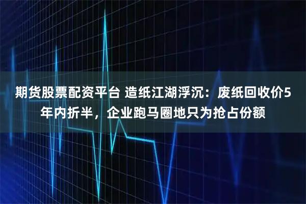 期货股票配资平台 造纸江湖浮沉：废纸回收价5年内折半，企业跑马圈地只为抢占份额