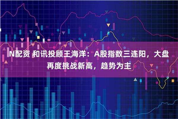 N配资 和讯投顾王海洋：A股指数三连阳，大盘再度挑战新高，趋势为主