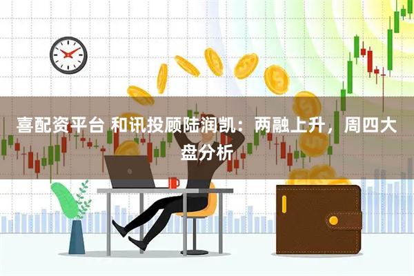喜配资平台 和讯投顾陆润凯：两融上升，周四大盘分析
