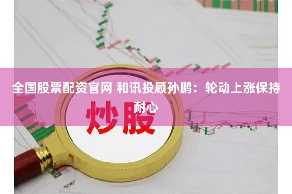 全国股票配资官网 和讯投顾孙鹏：轮动上涨保持耐心