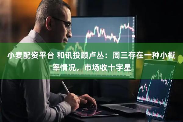 小麦配资平台 和讯投顾卢丛：周三存在一种小概率情况，市场收十字星