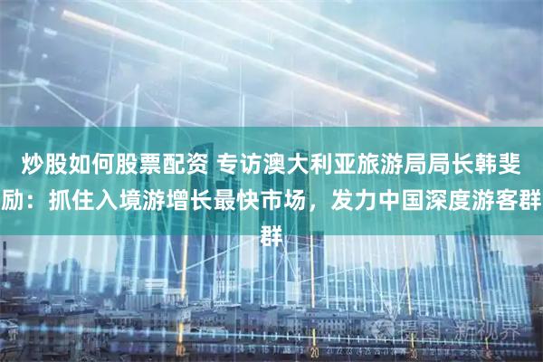 炒股如何股票配资 专访澳大利亚旅游局局长韩斐励：抓住入境游增长最快市场，发力中国深度游客群