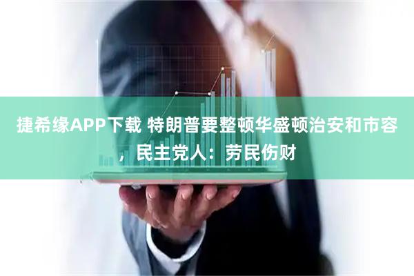 捷希缘APP下载 特朗普要整顿华盛顿治安和市容，民主党人：劳民伤财