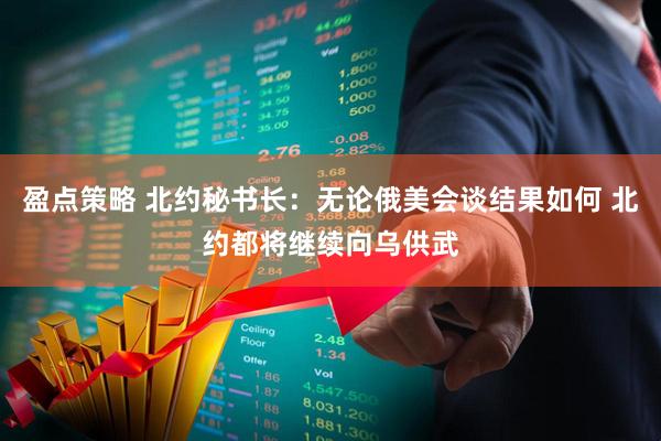 盈点策略 北约秘书长：无论俄美会谈结果如何 北约都将继续向乌供武