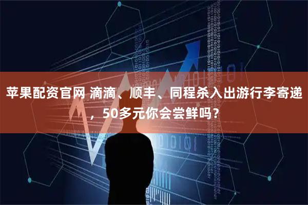 苹果配资官网 滴滴、顺丰、同程杀入出游行李寄递，50多元你会尝鲜吗？
