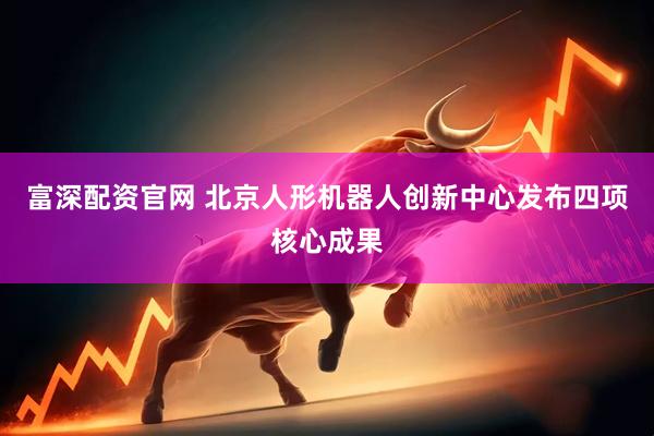 富深配资官网 北京人形机器人创新中心发布四项核心成果