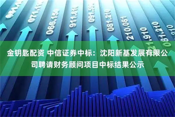 金钥匙配资 中信证券中标：沈阳新基发展有限公司聘请财务顾问项目中标结果公示