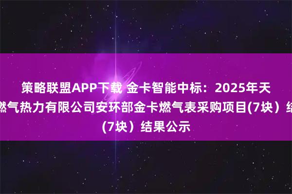 策略联盟APP下载 金卡智能中标：2025年天津津燃燃气热力有限公司安环部金卡燃气表采购项目(7块）结果公示