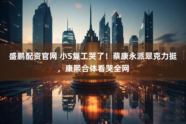 盛鹏配资官网 小S复工哭了！蔡康永派翠克力挺，康熙合体看哭全网